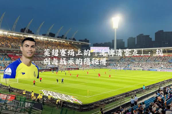 英超赛场上的「洗牌清零点」：规则与战术的隐秘博弈
