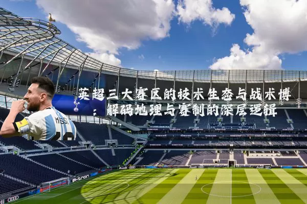 英超三大赛区的技术生态与战术博弈:解码地理与赛制的深层逻辑